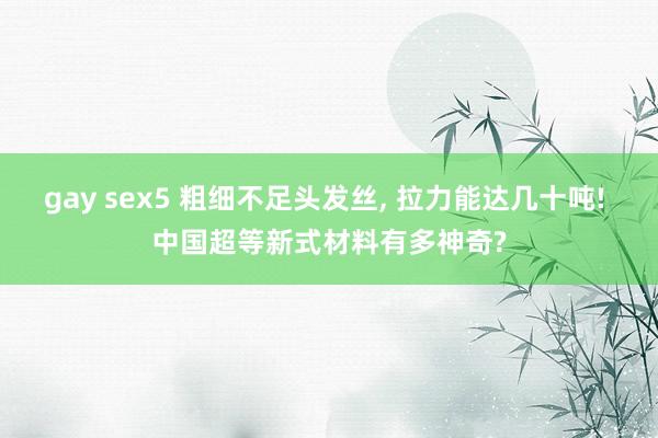 gay sex5 粗细不足头发丝， 拉力能达几十吨! 中国超等新式材料有多神奇?