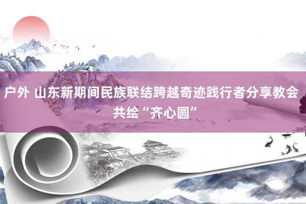 户外 山东新期间民族联结跨越奇迹践行者分享教会  共绘“齐心圆”