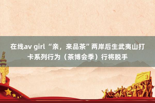 在线av girl “亲，来品茶”两岸后生武夷山打卡系列行为（茶博会季）行将脱手