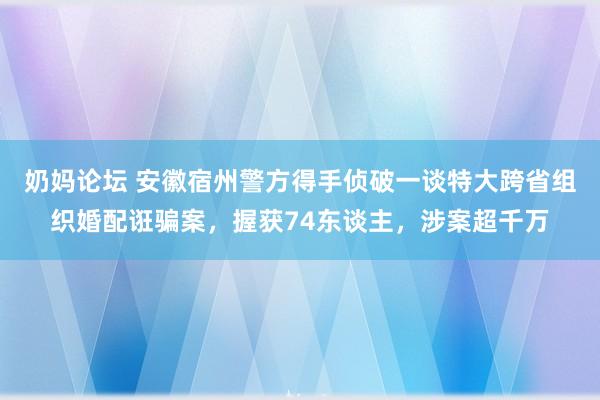 奶妈论坛 安徽宿州警方得手侦破一谈特大跨省组织婚配诳骗案，握获74东谈主，涉案超千万