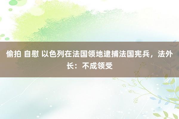 偷拍 自慰 以色列在法国领地逮捕法国宪兵，法外长：不成领受