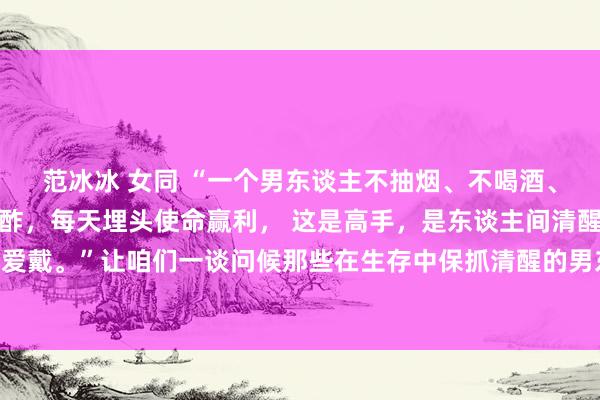 范冰冰 女同 “一个男东谈主不抽烟、不喝酒、不赌博、不作念无须酬酢，每天埋头使命赢利， 这是高手，是东谈主间清醒，女东谈主遭逢了要爱戴。”让咱们一谈问候那些在生存中保抓清醒的男东谈主， 他们是咱们学习的榜样，亦然咱们追寻的蓄意。