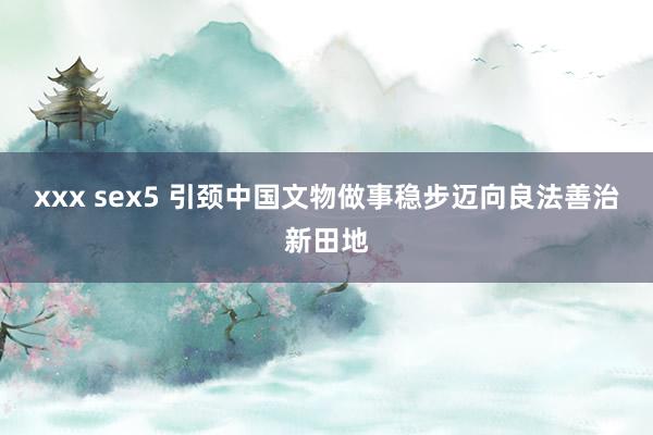 xxx sex5 引颈中国文物做事稳步迈向良法善治新田地