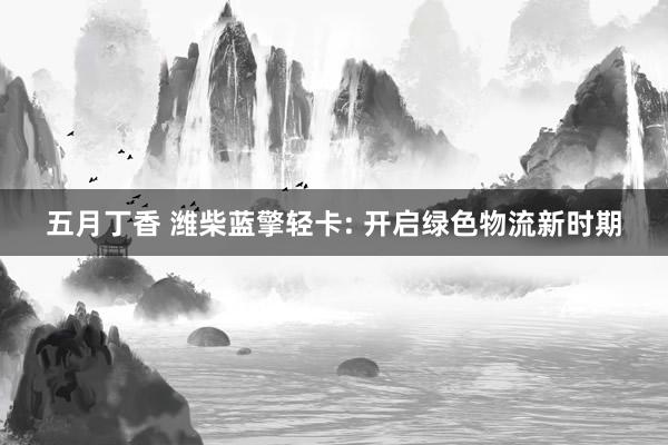 五月丁香 潍柴蓝擎轻卡: 开启绿色物流新时期