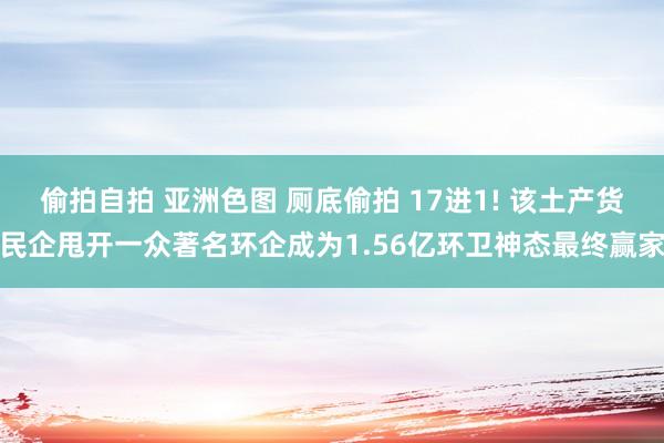 偷拍自拍 亚洲色图 厕底偷拍 17进1! 该土产货民企甩开一众著名环企成为1.56亿环卫神态最终赢家