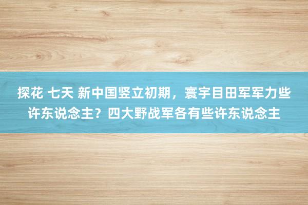 探花 七天 新中国竖立初期，寰宇目田军军力些许东说念主？四大野战军各有些许东说念主