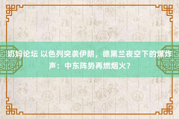 奶妈论坛 以色列突袭伊朗，德黑兰夜空下的爆炸声：中东阵势再燃烟火？