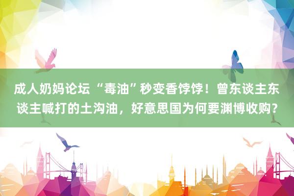 成人奶妈论坛 “毒油”秒变香饽饽！曾东谈主东谈主喊打的土沟油，好意思国为何要渊博收购？