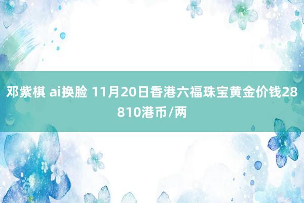 邓紫棋 ai换脸 11月20日香港六福珠宝黄金价钱28810港币/两