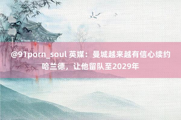 @91porn_soul 英媒：曼城越来越有信心续约哈兰德，让他留队至2029年