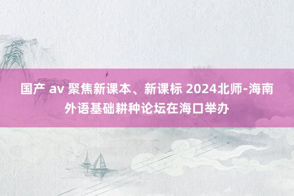 国产 av 聚焦新课本、新课标 2024北师-海南外语基础耕种论坛在海口举办