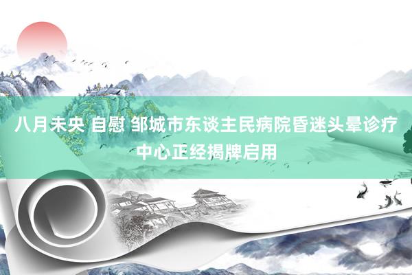 八月未央 自慰 邹城市东谈主民病院昏迷头晕诊疗中心正经揭牌启用