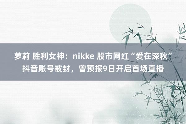 萝莉 胜利女神：nikke 股市网红“爱在深秋”抖音账号被封，曾预报9日开启首场直播