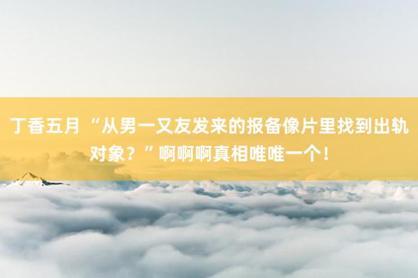 丁香五月 “从男一又友发来的报备像片里找到出轨对象？”啊啊啊真相唯唯一个！