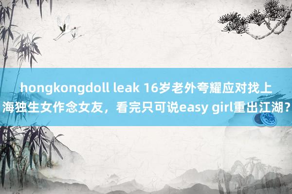 hongkongdoll leak 16岁老外夸耀应对找上海独生女作念女友，看完只可说easy girl重出江湖？