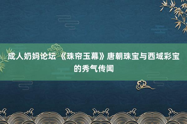 成人奶妈论坛 《珠帘玉幕》唐朝珠宝与西域彩宝的秀气传闻