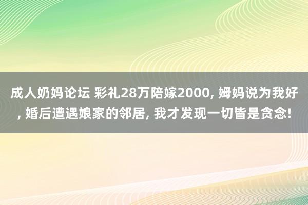 成人奶妈论坛 彩礼28万陪嫁2000， 姆妈说为我好， 婚后遭遇娘家的邻居， 我才发现一切皆是贪念!