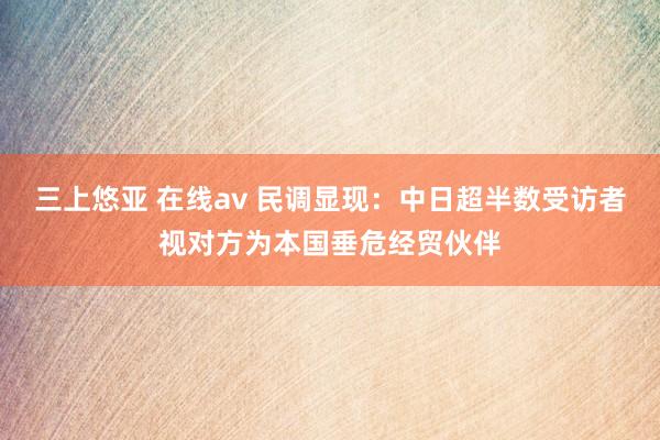 三上悠亚 在线av 民调显现：中日超半数受访者视对方为本国垂危经贸伙伴