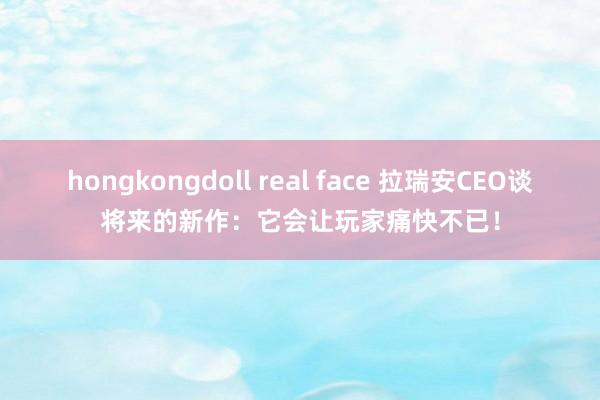 hongkongdoll real face 拉瑞安CEO谈将来的新作：它会让玩家痛快不已！