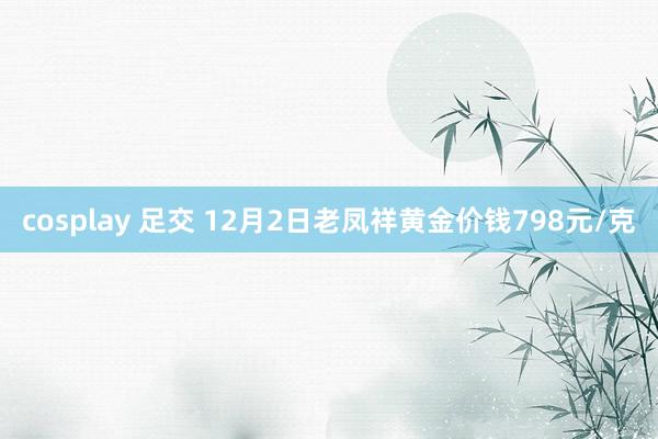 cosplay 足交 12月2日老凤祥黄金价钱798元/克