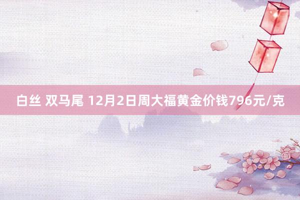 白丝 双马尾 12月2日周大福黄金价钱796元/克