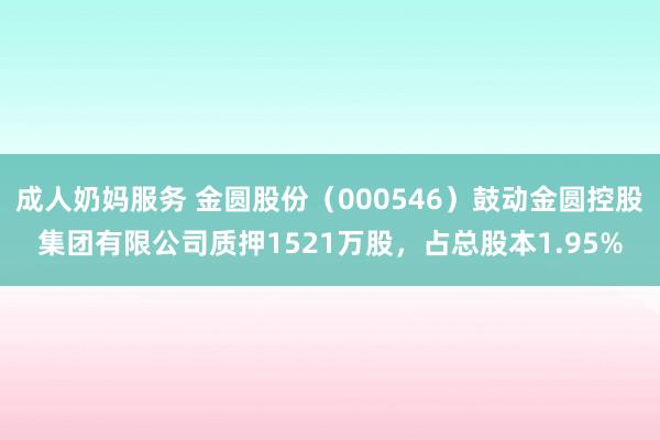 成人奶妈服务 金圆股份（000546）鼓动金圆控股集团有限公司质押1521万股，占总股本1.95%