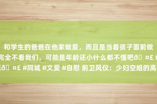 和学生的爸爸在他家做爱，而且是当着孩子面前做爱，太刺激了，孩子完全不看我们，可能是年龄还小什么都不懂吧🤣 #同城 #文爱 #自慰 前卫风仪：少妇空姐的高调前卫穿搭指南