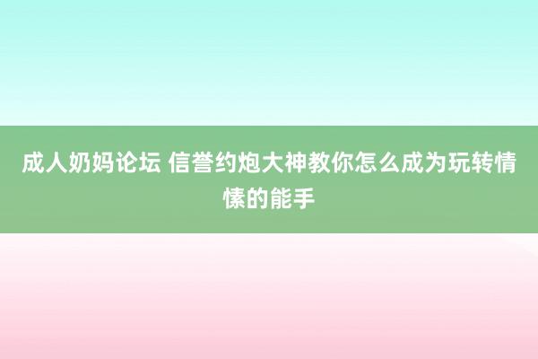 成人奶妈论坛 信誉约炮大神教你怎么成为玩转情愫的能手