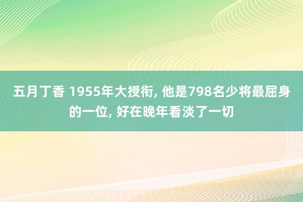 五月丁香 1955年大授衔， 他是798名少将最屈身的一位， 好在晚年看淡了一切