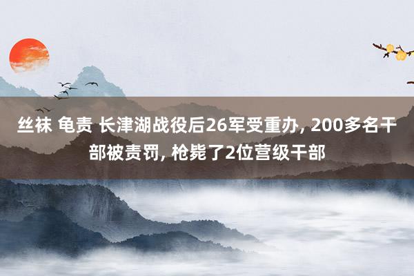 丝袜 龟责 长津湖战役后26军受重办， 200多名干部被责罚， 枪毙了2位营级干部