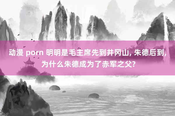 动漫 porn 明明是毛主席先到井冈山， 朱德后到， 为什么朱德成为了赤军之父?