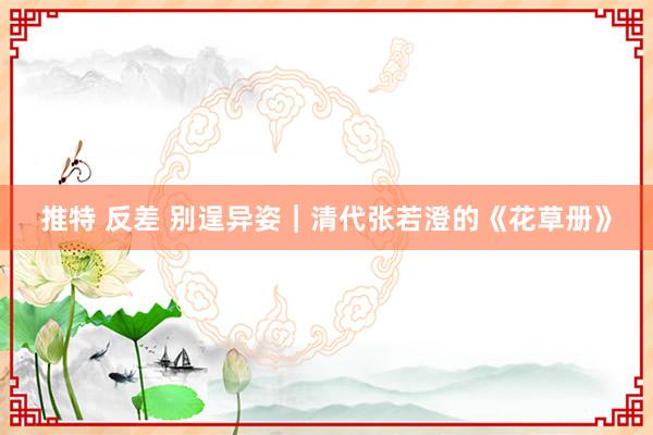 推特 反差 别逞异姿｜清代张若澄的《花草册》