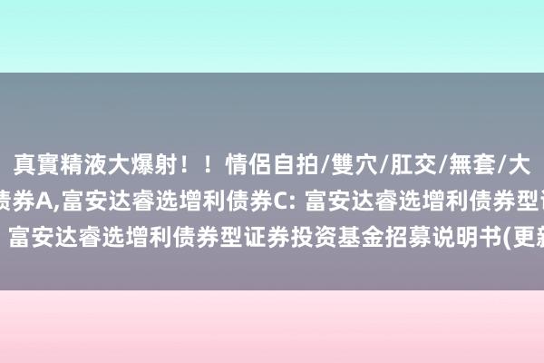 真實精液大爆射！！情侶自拍/雙穴/肛交/無套/大量噴精 富安达睿选增利债券A，富安达睿选增利债券C: 富安达睿选增利债券型证券投资基金招募说明书(更新)