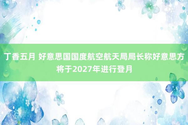 丁香五月 好意思国国度航空航天局局长称好意思方将于2027年进行登月