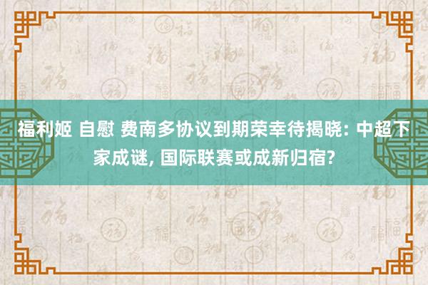 福利姬 自慰 费南多协议到期荣幸待揭晓: 中超下家成谜， 国际联赛或成新归宿?