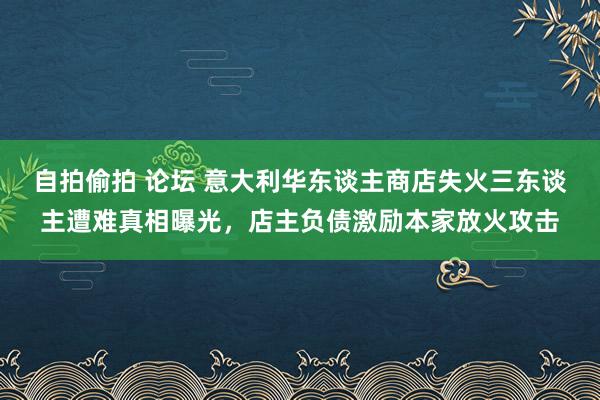 自拍偷拍 论坛 意大利华东谈主商店失火三东谈主遭难真相曝光，店主负债激励本家放火攻击