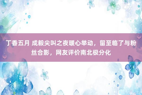 丁香五月 成毅尖叫之夜暖心举动，留至临了与粉丝合影，网友评价南北极分化