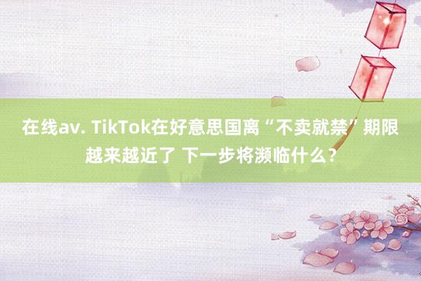 在线av. TikTok在好意思国离“不卖就禁”期限越来越近了 下一步将濒临什么？