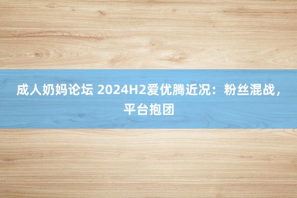 成人奶妈论坛 2024H2爱优腾近况：粉丝混战，平台抱团