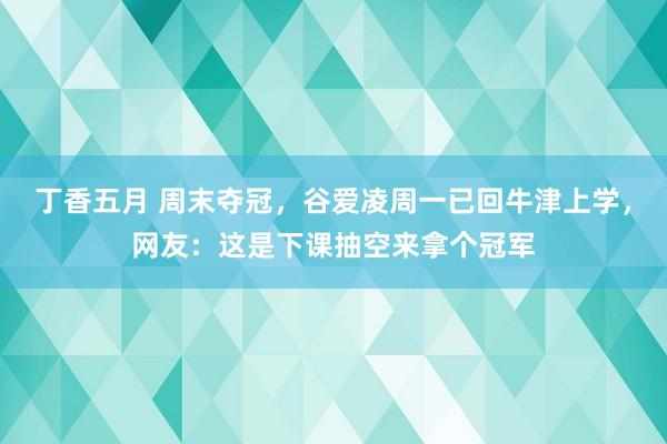 丁香五月 周末夺冠，谷爱凌周一已回牛津上学，网友：这是下课抽空来拿个冠军