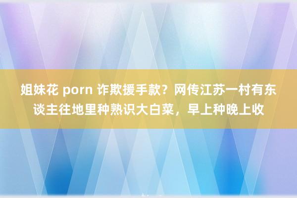 姐妹花 porn 诈欺援手款？网传江苏一村有东谈主往地里种熟识大白菜，早上种晚上收