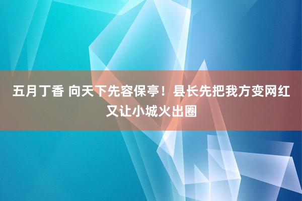 五月丁香 向天下先容保亭！县长先把我方变网红又让小城火出圈