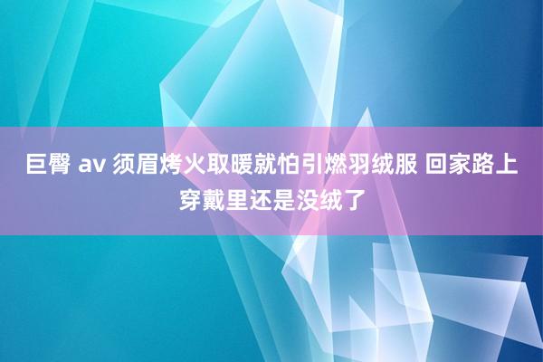 巨臀 av 须眉烤火取暖就怕引燃羽绒服 回家路上穿戴里还是没绒了