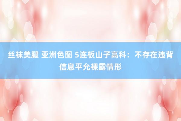 丝袜美腿 亚洲色图 5连板山子高科：不存在违背信息平允裸露情形