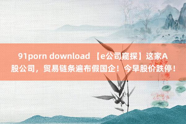 91porn download 【e公司窥探】这家A股公司，贸易链条遍布假国企！今早股价跌停！