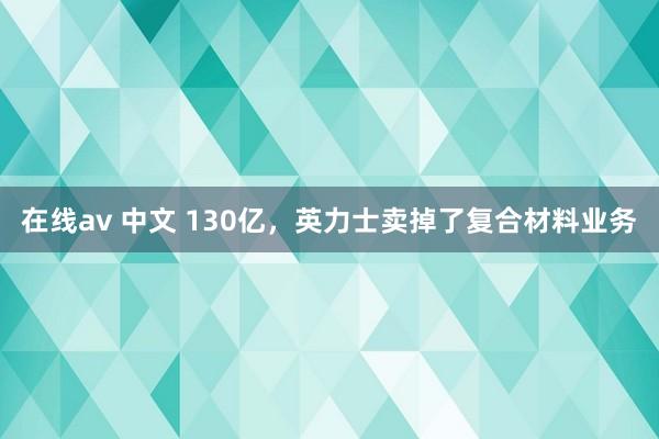 在线av 中文 130亿，英力士卖掉了复合材料业务