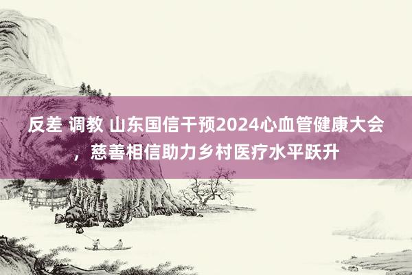 反差 调教 山东国信干预2024心血管健康大会，慈善相信助力乡村医疗水平跃升