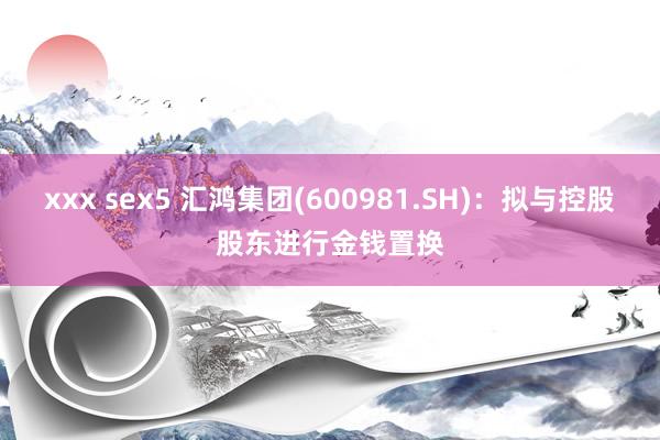 xxx sex5 汇鸿集团(600981.SH)：拟与控股股东进行金钱置换