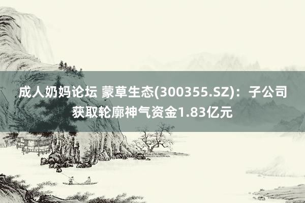 成人奶妈论坛 蒙草生态(300355.SZ)：子公司获取轮廓神气资金1.83亿元