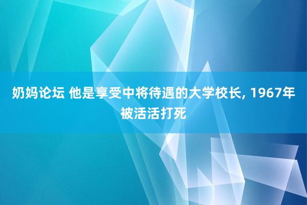 奶妈论坛 他是享受中将待遇的大学校长， 1967年被活活打死